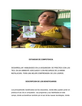 ESTANDAR DE COMPETENCIA
DESARROLLAR HABILIDADES EN LA ADQUISICION DE PRÁCTICA CON LAS
TICS, EN UN AMBIENTE ADECUADO Y CON RECURSOS DE LA MISMA
INSTALACION, PARA UNA MEJOR COMPRENSION DE LOS LOGROS.
DESCRIPCION DE LOS BENEFICIARIOS
Los principalmente beneficiados son los educandos, donde ellos pueden poner en
práctica el uso de un computador, sus programas y sus habilidades en este
campo, donde se benefician también por el uso de las nuevas tecnologías, donde
 