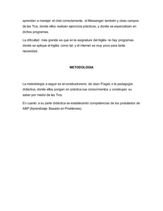 aprenden a manejar el chat correctamente, el Messenger también y otras campos
de las Tics, donde ellos realizan ejercicios prácticos, y donde se especializan en
dichos programas.
La dificultad más grande es que en la asignatura del Inglés no hay programas
donde se aplique el Inglés como tal, y el internet es muy poco para tanta
necesidad.
METODOLOGIA
La metodología a seguir es el constructivismo de Jean Piaget, o la pedagogía
didáctica, donde ellos pongan en práctica sus conocimientos y construyan su
saber por medio de las Tics.
En cuanto a su parte didáctica se establecerán competencias de los postulados de
ABP (Aprendizaje Basado en Problemas).
 