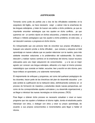 JUSTIFICACION
Tomando como punto de partida una o dos de las dificultades existentes en la
asignatura del Inglés,, se hace necesario exigir y valorar más la enseñanza de
las lenguas extranjeras, y tratar de buscar una salida a dicho problema, ya que es
importante encontrar estrategias que nos ayuden en dicho conflicto, ya que
queremos ver un cambio rápido en dichos educandos, y tratando de encontrar un
enfoque o método pedagógico que nos ayuden a dicho problema. en este caso, y
así descubrir avances o progresos en dicho idioma.
Es indispensable que una persona trate de encontrar sus propias dificultades y
busquen una solución pronta a dicha dificultad, , que conozca y adquiera un total
aprendizaje en nuevas culturas que se puedan relacionar con la nuestra, para más
adelante encontrar soluciones a la problemática del subdesarrollo. Es básico
descubrir y realizar nuevos cambios en la enseñanza del idioma, buscar recursos
adecuados para una mejor adquisición de conocimientos y a la vez un mejor
agrado por conocer una lengua extranjera, utilizando a lo mejor el mismo proceso
metodológico que consiste en hablar, escuchar, leer y escribir en otro idioma, pero
hacer énfasis en aprenderlo y no solamente memorizarlo.
El mejoramiento de enfoques y programas, así como del quehacer pedagógico de
los docentes, hacen parte de las directrices del plan de desarrollo educativo y en
este sentido la cualificación de la institución debe, definitivamente centrarse en el
proceso de formación de maestros y estudiantes desde nuevas perspectivas, así
como de los correspondientes ajustes curriculares y su desarrollo organizacional, y
así llegar a introducir las nuevas tecnologías en dicho proceso. (TICS)
Para llegar a obtener dicho proceso es necesario actualizar o crear un nuevo
programa que nos ayuden a fortalecer el idioma inglés, donde el estudiante pueda
interactuar con otros, o dialogar con otros y crear su propio aprendizaje, de
acuerdo a sus propios conocimientos e incrementarlos para llegar a hablar el
idioma.
 