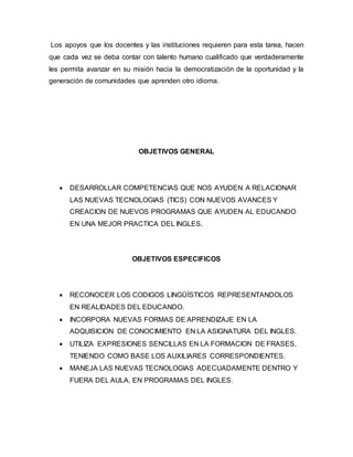 Los apoyos que los docentes y las instituciones requieren para esta tarea, hacen
que cada vez se deba contar con talento humano cualificado que verdaderamente
les permita avanzar en su misión hacia la democratización de la oportunidad y la
generación de comunidades que aprenden otro idioma.
OBJETIVOS GENERAL
 DESARROLLAR COMPETENCIAS QUE NOS AYUDEN A RELACIONAR
LAS NUEVAS TECNOLOGIAS (TICS) CON NUEVOS AVANCES Y
CREACION DE NUEVOS PROGRAMAS QUE AYUDEN AL EDUCANDO
EN UNA MEJOR PRACTICA DEL INGLES.
OBJETIVOS ESPECIFICOS
 RECONOCER LOS CODIGOS LINGÜÍSTICOS REPRESENTANDOLOS
EN REALIDADES DEL EDUCANDO.
 INCORPORA NUEVAS FORMAS DE APRENDIZAJE EN LA
ADQUISICION DE CONOCIMIENTO EN LA ASIGNATURA DEL INGLES.
 UTILIZA EXPRESIONES SENCILLAS EN LA FORMACION DE FRASES,
TENIENDO COMO BASE LOS AUXILIARES CORRESPONDIENTES.
 MANEJA LAS NUEVAS TECNOLOGIAS ADECUADAMENTE DENTRO Y
FUERA DEL AULA, EN PROGRAMAS DEL INGLES.
 