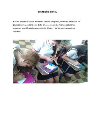CONTENIDO DIGITAL
Existen evidencias dadas desde una cámara fotográfica, donde se evidencias las
pruebas correspondientes de dicho proceso, donde los mismos estudiantes
presentan sus dificultades por medio de dibujos, y así se comprueba dicha
dificultad.
 