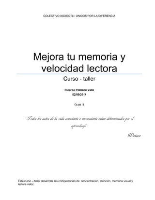 COLECTIVO XOXOCTLI: UNIDOS POR LA DIFERENCIA
Mejora tu memoria y
velocidad lectora
Curso - taller
Ricardo Poblano Valle
02/09/2014
Clase 5
“Todos los actos de la vida consciente o inconsciente están determinados por el
aprendizaje”
Watson
Éste curso – taller desarrolla las competencias de: concentración, atención, memoria visual y
lectura veloz.
 