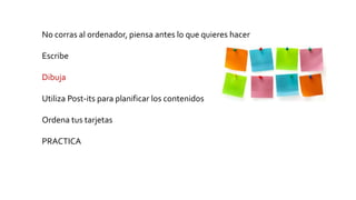 No corras al ordenador, piensa antes lo que quieres hacer
Escribe
Dibuja
Utiliza Post-its para planificar los contenidos
Ordena tus tarjetas
PRACTICA
 