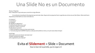 Una Slide No es un Documento
Técnica : Preguntas
Perfil : Manipular lo que existe para convertirlo en algo diferente
Es una lista de comprobación de preguntas que estimulan ideas.Algunas de las preguntas fueron sugeridas por primera vez por Alex Osborn. Más tarde fueron
dispuestas por Bob Eberle con este mnemotécnico.
S=¿Sustituir?
C=¿Combinar?
A=¿Adaptar?
M=¿Modificar?¿Magnificar?
P=¿Utilizarlo (put) para otros usos?
E=¿Eliminar o reducir al mínimo?
R=¿Reordenar?=¿Invertir?
1.- Aislar el problema o tema en el que quiere pensar
2.- Formular preguntas SCAMPER respecto a cada paso del problema o tema y ver qué nuevas ideas emergen
SUSTITUIR
¿Qué puede sustituirse?¿Quién más?¿Qué más?
¿Pueden cambiarse las reglas?
¿Otro ingrediente?¿otro material?
Evita el Slidement = Slide + Document
Que no lean de la pantalla, que te oigan a tí
 