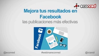 Mejora tus resultados en
Facebook
las publicaciones más efectivas
#webinareconred	
   @iciarsil	
  @econred	
  
 