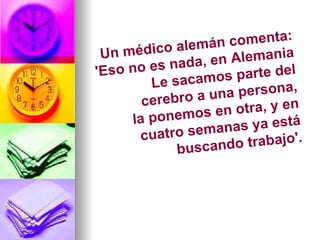 Un médico alemán comenta: 'Eso no es nada, en Alemania Le sacamos parte del cerebro a una persona, la ponemos en otra, y en cuatro semanas ya está buscando trabajo'. 