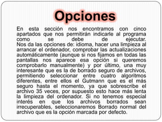 OpcionesEn esta sección nos encontramos con cinco apartados que nos permitirán indicarle al programa como se debe de ejecutar. Nos da las opciones de: idioma, hacer una limpieza al arrancar el ordenador, comprobar las actualizaciones automáticamente (aunque si nos fijamos en todas las pantallas nos aparece esa opción si queremos comprobarlo manualmente) y por último, una muy interesante que es la de borrado seguro de archivos, permitiendo seleccionar entre cuatro algoritmos diferentes, entre ellos el Gutmann que es el más seguro hasta el momento, ya que sobrescribe el archivo 35 veces, por supuesto esto hace más lenta la limpieza del ordenador. Si no tenemos especial interés en que los archivos borrados sean irrecuperables, seleccionaremos Borrado normal del archivo que es la opción marcada por defecto. 