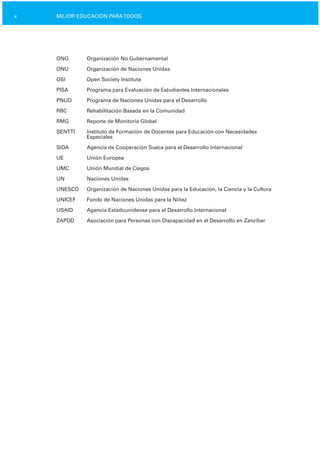 x MEJOR EDUCACIÓN PARATODOS
ONG Organización No Gubernamental
ONU Organización de Naciones Unidas
OSI Open Society Institute
PISA Programa para Evaluación de Estudiantes Internacionales
PNUD Programa de Naciones Unidas para el Desarrollo
RBC Rehabilitación Basada en la Comunidad
RMG Reporte de Monitoría Global
SENTTI Instituto de Formación de Docentes para Educación con Necesidades
Especiales
SIDA Agencia de Cooperación Sueca para el Desarrollo Internacional
UE Unión Europea
UMC Unión Mundial de Ciegos
UN Naciones Unidas
UNESCO Organización de Naciones Unidas para la Educación, la Ciencia y la Cultura
UNICEF Fondo de Naciones Unidas para la Niñez
USAID Agencia Estadounidense para el Desarrollo Internacional
ZAPDD Asociación para Personas con Discapacidad en el Desarrollo en Zanzíbar
 