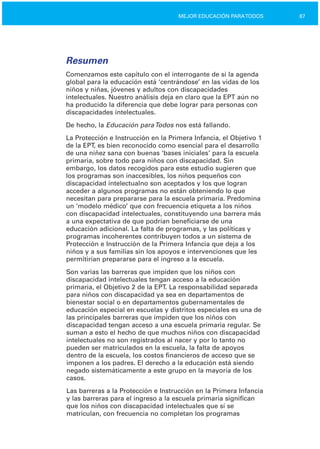 87MEJOR EDUCACIÓN PARATODOS
Resumen
Comenzamos este capítulo con el interrogante de si la agenda
global para la educación está ‘centrándose’ en las vidas de los
niños y niñas, jóvenes y adultos con discapacidades
intelectuales. Nuestro análisis deja en claro que la EPT aún no
ha producido la diferencia que debe lograr para personas con
discapacidades intelectuales.
De hecho, la Educación paraTodos nos está fallando.
La Protección e Instrucción en la Primera Infancia, el Objetivo 1
de la EPT, es bien reconocido como esencial para el desarrollo
de una niñez sana con buenas ‘bases iniciales’ para la escuela
primaria, sobre todo para niños con discapacidad. Sin
embargo, los datos recogidos para este estudio sugieren que
los programas son inaccesibles, los niños pequeños con
discapacidad intelectualno son aceptados y los que logran
acceder a algunos programas no están obteniendo lo que
necesitan para prepararse para la escuela primaria. Predomina
un ‘modelo médico’ que con frecuencia etiqueta a los niños
con discapacidad intelectuales, constituyendo una barrera más
a una expectativa de que podrían beneficiarse de una
educación adicional. La falta de programas, y las políticas y
programas incoherentes contribuyen todos a un sistema de
Protección e Instrucción de la Primera Infancia que deja a los
niños y a sus familias sin los apoyos e intervenciones que les
permitirían prepararse para el ingreso a la escuela.
Son varias las barreras que impiden que los niños con
discapacidad intelectuales tengan acceso a la educación
primaria, el Objetivo 2 de la EPT. La responsabilidad separada
para niños con discapacidad ya sea en departamentos de
bienestar social o en departamentos gubernamentales de
educación especial en escuelas y distritos especiales es una de
las principales barreras que impiden que los niños con
discapacidad tengan acceso a una escuela primaria regular. Se
suman a esto el hecho de que muchos niños con discapacidad
intelectuales no son registrados al nacer y por lo tanto no
pueden ser matriculados en la escuela, la falta de apoyos
dentro de la escuela, los costos financieros de acceso que se
imponen a los padres. El derecho a la educación está siendo
negado sistemáticamente a este grupo en la mayoría de los
casos.
Las barreras a la Protección e Instrucción en la Primera Infancia
y las barreras para el ingreso a la escuela primaria significan
que los niños con discapacidad intelectuales que sí se
matriculan, con frecuencia no completan los programas
 