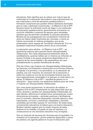 88 MEJOR EDUCACIÓN PARATODOS
educativos. Esto significa que se reduce aún más la tasa de
matrículas en la educación secundaria y que prácticamente no
hay matrículas a nivel de educación postsecundaria o
formación vocacional que puedan ofrecer destrezas esenciales
para la vida y destrezas vocacionales – el Objetivo 3 de la EPT.
Quienes tienen la suficiente suerte de llegar a una institución
de educación postsecundaria, generalmente encuentran un
currículo inflexible y ausencia de apoyos para resultados
exitosos que les permitan completar su proceso educativo.
Muchos de los autogestores nos compartieron historias de
cómo se habían dado finalmente por vencidos, o como se
habían encontrado en talleres protegidos, que se les
presentaban como lugares de ‘formación vocacional’. O si no,
quedaban totalmente aislados dentro de su comunidad.
La educación para adultos – el Objetivo 4 de la EPT – es
igualmente esquiva para quienes tienen discapacidades
intelectuales. Con tasas desproporcionadamente altas de
analfabetismo, quienes hablan por sí mismos se enfrentan al
acceso limitado a los pocos programas disponibles en la
mayoría de las comunidades y las expectativas son que
probablemente no puedan beneficiarse de ellos.
Para las niñas y las mujeres con discapacidades intelectuales,
las barreras a la Protección e Instrucción en la Primera Infancia,
al ingreso a la primaria, a la secundaria y a la educación de
adultos, son aún mayores. Su exclusión de la educación a
todos los niveles es uno de los principales factores que las
hace especialmente vulnerables a la pobreza, la mala salud y el
abuso. El Objetivo 5 de la EPT – equidad de género en la
educación – sigue siendo una esperanza distante para las niñas
y mujeres con discapacidades intelectuales.
Con unas pocas excepciones, la educación de calidad, el
Objetivo 6 de la EPT, simplemente no está disponible para los
niños, jóvenes y adultos con discapacidades intelectuales. En
este estudio, definimos la calidad como compuesta por cuatro
dimensiones principales – actitudes positivas y facilitadoras
para la inclusión, docentes dispuestos a brindar apoyos y bien
capacitados, currículo y evaluación adaptables y escuelas
accesibles que brinden apoyos. El ‘suministro’ de todos estos
componentes educativos es básico para una buena educación.
Nuestro estudio sugiere que no existe ninguno de estos
factores en la medida y el grado en que se requiere y la
consecuencia es una exclusión educativa muy arraigada.
Con un conjunto de barreras tan diversas para la igualdad y la
inclusión en la educación ¿Cómo podemos desarrollar y poner
en práctica una agenda global en la que la Educación para
 