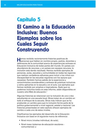 92 MEJOR EDUCACIÓN PARATODOS
Capítulo 5
El Camino a la Educación
Inclusiva: Buenos
Ejemplos sobre los
Cuales Seguir
Construyendo
Hemos recibido recientemente historias positivas de
personas que hablan en nombre propio, padres, docentes y
defensores de la comunidad acerca de experiencias exitosas en
Educación Inclusiva de todas partes del mundo. En países con
abundancia de recursos, y en países con escasos recursos, la
inclusión está dando resultado. Hemos recibido ejemplos de
personas, aulas, escuelas y comunidades en todas las regiones
que realizan verdaderos esfuerzos para incluir a los niños con
discapacidad en las escuelas regulares con los apoyos que
necesitan.También hemos sabido de la experiencia y
conocimientos considerables y exitosos de prácticas inclusivas
y cómo aplicarlas en la escuela y en el aula. Los ejemplos que
hemos recibido son amplios e inspiradores. Dado que no
podemos incluirlos todos en este informe, están disponibles en
nuestro sitio Web de educación.1
Algunas historias se relacionan con la inclusión de uno o dos
estudiantes en una escuela local. Otras tratan de un cambio en
todo el enfoque de la escuela. Otras más indican que se ha
producido un cambio para que la inclusión forme parte de la
política gubernamental a nivel regional, estatal o nacional. Las
historias presentadas en este capítulo ofrecen ejemplos de
cambio a cada uno de estos niveles.
Clasificamos los ejemplos del desarrollo de la Educación
Inclusiva con base en el siguiente marco de referencia:
•	 Nivel micro (niveles individual, de aula);
•	 Nivel meso (sistemas de educación escolares ­

comunitarios); y

 
