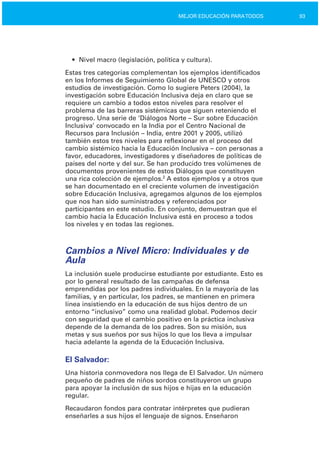 93MEJOR EDUCACIÓN PARATODOS
• Nivel macro (legislación, política y cultura).
Estas tres categorías complementan los ejemplos identificados
en los Informes de Seguimiento Global de UNESCO y otros
estudios de investigación. Como lo sugiere Peters (2004), la
investigación sobre Educación Inclusiva deja en claro que se
requiere un cambio a todos estos niveles para resolver el
problema de las barreras sistémicas que siguen reteniendo el
progreso. Una serie de ‘Diálogos Norte – Sur sobre Educación
Inclusiva’ convocado en la India por el Centro Nacional de
Recursos para Inclusión – India, entre 2001 y 2005, utilizó
también estos tres niveles para reflexionar en el proceso del
cambio sistémico hacia la Educación Inclusiva – con personas a
favor, educadores, investigadores y diseñadores de políticas de
países del norte y del sur. Se han producido tres volúmenes de
documentos provenientes de estos Diálogos que constituyen
una rica colección de ejemplos.2
A estos ejemplos y a otros que
se han documentado en el creciente volumen de investigación
sobre Educación Inclusiva, agregamos algunos de los ejemplos
que nos han sido suministrados y referenciados por
participantes en este estudio. En conjunto, demuestran que el
cambio hacia la Educación Inclusiva está en proceso a todos
los niveles y en todas las regiones.
Cambios a Nivel Micro: Individuales y de
Aula
La inclusión suele producirse estudiante por estudiante. Esto es
por lo general resultado de las campañas de defensa
emprendidas por los padres individuales. En la mayoría de las
familias, y en particular, los padres, se mantienen en primera
línea insistiendo en la educación de sus hijos dentro de un
entorno “inclusivo” como una realidad global. Podemos decir
con seguridad que el cambio positivo en la práctica inclusiva
depende de la demanda de los padres. Son su misión, sus
metas y sus sueños por sus hijos lo que los lleva a impulsar
hacia adelante la agenda de la Educación Inclusiva.
El Salvador:
Una historia conmovedora nos llega de El Salvador. Un número
pequeño de padres de niños sordos constituyeron un grupo
para apoyar la inclusión de sus hijos e hijas en la educación
regular.
Recaudaron fondos para contratar intérpretes que pudieran
enseñarles a sus hijos el lenguaje de signos. Enseñaron
 