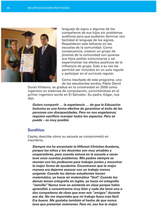 94 MEJOR EDUCACIÓN PARATODOS
lenguaje de signo a algunos de los
compañeros de sus hijos sin problemas
auditivos para que pudieran dominar con
facilidad el lenguaje de los signos.
Respaldaron este esfuerzo en las
escuelas de la comunidad. Como
consecuencia, crearon un grupo de
jóvenes de la comunidad con quienes
sus hijos podían comunicarse y así
experimentar los efectos positivos de la
influencia de grupo. Esto a su vez les
permitió ser incluidos en un aula regular
y participar en el currículo regular.
Como resultado de este programa, uno
de los estudiantes sordos, Pablo David
Durán Villatoro, se graduó en la universidad en 2009 como
ingeniero en sistemas de computación, convirtiéndose en el
primer ingeniero sordo en El Salvador. Su padre, Edgar, nos
dijo:
Quiero compartir … la experiencia … de que la Educación
Inclusiva es una forma efectiva de garantizar el éxito de las
personas con discapacidades. Pero no nos engañemos;
requiere sacrificio manejar todos los aspectos. Pero se
puede – es muy posible.
Suráfrica:
Cayley describe cómo su escuela se comprometió en
inscribirla,
Siempre me ha encantado la Hillcrest Christian Academy,
porque los niños y los docentes son muy amables y
cooperadores, pero cuando estuve en la escuela a veces
tuve unos cuantos problemas. Mis padres siempre se
reunían con los profesores para trabajar juntos y encontrar
la mejor forma de ayudarme. Encontraron que la mejor
manera era dejarme avanzar con un trabajo menos
exigente. Cuando los demás estudiantes hacían
matemática, yo hacía mi matemática “fácil”. Cuando los
demás tenían ortografía en inglés, yo hacía mi ortografía
“sencilla”. Nunca tuve un asistente en clase porque había
aprendido a concentrarme muy bien y cada día tenía uno o
dos compañeros de clase que eran mis “amigos” durante
ese día. No me importaba que mi trabajo fuera más fácil.
Era bueno. Me gustaba también el hecho de que nunca
tuve que presentar exámenes. Para mí, eso fue lo mejor.
 