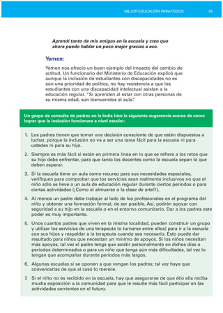 95MEJOR EDUCACIÓN PARATODOS
Aprendí tanto de mis amigos en la escuela y creo que
ahora puedo hablar un poco mejor gracias a eso.
Yemen:
Yemen nos ofreció un buen ejemplo del impacto del cambio de
actitud. Un funcionario del Ministerio de Educación explicó que
aunque la inclusión de estudiantes con discapacidades no es
aún una prioridad de política, no hay resistencia a que los
estudiantes con una discapacidad intelectual asistan a la
educación regular. “Si aprenden al estar con otras personas de
su misma edad, son bienvenidos al aula”.
Un grupo de consulta de padres en la India hizo la siguiente sugerencia acerca de cómo
lograr que la inclusión funcionara a nivel escolar:
1.
2.
3.
4.
5.
6.
7.
Los padres tienen que tomar una decisión consciente de que están dispuestos a
luchar, porque la inclusión no va a ser una tarea fácil para la escuela ni para
ustedes ni para su hijo.
Siempre es más fácil si están en primera línea en lo que se refiere a los retos que
su hijo debe enfrentar, para que tanto los docentes como la escuela sepan lo que
deben esperar.
Si la escuela tiene un aula como recurso para sus necesidades especiales,
verifiquen para comprobar que los servicios sean realmente inclusivos no que el
niño sólo se lleve a un aula de educación regular durante ciertos períodos o para
ciertas actividades (¡Como el almuerzo o la clase de arte!!).
Al menos un padre debe trabajar al lado de los profesionales en el programa del
niño y obtener una formación formal, de ser posible. Así, podrán apoyar con
seguridad a su hijo en la escuela o en el entorno comunitario. Dar a los padres este
poder es muy importante.
Unos cuantos padres que viven en la misma localidad, pueden constituir un grupo
y utilizar los servicios de una terapeuta (o turnarse entre ellos) para ir a la escuela
con sus hijos y respaldar a la terapeuta cuando sea necesario. Esto puede dar
resultado para niños que necesitan un mínimo de apoyos. Si los niños necesitan
más apoyos, tal vez el padre tenga que asistir personalmente en dichos días o
períodos determinados o para un niño que tenga aún más dificultades, tal vez lo
tengan que acompañar durante períodos más largos.
Algunas escuelas sí se oponen a que vengan los padres; tal vez haya que
convencerlas de que al caso lo merece.
Si el niño no es recibido en la escuela, hay que asegurarse de que él/o ella reciba
mucha exposición a la comunidad para que le resulte más fácil participar en las
actividades corrientes en el futuro.
 