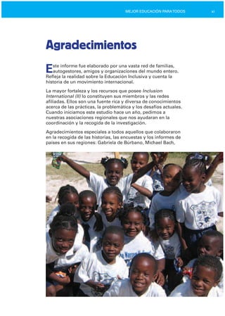 xiMEJOR EDUCACIÓN PARATODOS
Agradecimientos
Este informe fue elaborado por una vasta red de familias,
autogestores, amigos y organizaciones del mundo entero.
Refleja la realidad sobre la Educación Inclusiva y cuenta la
historia de un movimiento internacional.
La mayor fortaleza y los recursos que posee Inclusion
International (II) lo constituyen sus miembros y las redes
afiliadas. Ellos son una fuente rica y diversa de conocimientos
acerca de las prácticas, la problemática y los desafíos actuales.
Cuando iniciamos este estudio hace un año, pedimos a
nuestras asociaciones regionales que nos ayudaran en la
coordinación y la recogida de la investigación.
Agradecimientos especiales a todos aquellos que colaboraron
en la recogida de las historias, las encuestas y los informes de
países en sus regiones: Gabriela de Búrbano, Michael Bach,
 