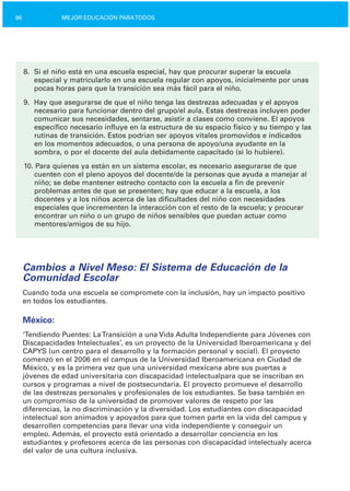 96 MEJOR EDUCACIÓN PARATODOS
8.	 Si el niño está en una escuela especial, hay que procurar superar la escuela
especial y matricularlo en una escuela regular con apoyos, inicialmente por unas
pocas horas para que la transición sea más fácil para el niño.
9.	 Hay que asegurarse de que el niño tenga las destrezas adecuadas y el apoyos
necesario para funcionar dentro del grupo/el aula. Estas destrezas incluyen poder
comunicar sus necesidades, sentarse, asistir a clases como conviene. El apoyos
específico necesario influye en la estructura de su espacio físico y su tiempo y las
rutinas de transición. Estos podrían ser apoyos vitales promovidos e indicados
en los momentos adecuados, o una persona de apoyo/una ayudante en la
sombra, o por el docente del aula debidamente capacitado (si lo hubiere).
10. Para quienes ya están en un sistema escolar, es necesario asegurarse de que
cuenten con el pleno apoyos del docente/de la personas que ayuda a manejar al
niño; se debe mantener estrecho contacto con la escuela a fin de prevenir
problemas antes de que se presenten; hay que educar a la escuela, a los
docentes y a los niños acerca de las dificultades del niño con necesidades
especiales que incrementen la interacción con el resto de la escuela; y procurar
encontrar un niño o un grupo de niños sensibles que puedan actuar como
mentores/amigos de su hijo.
Cambios a Nivel Meso: El Sistema de Educación de la
Comunidad Escolar
Cuando toda una escuela se compromete con la inclusión, hay un impacto positivo
en todos los estudiantes.
México:
‘Tendiendo Puentes: LaTransición a una Vida Adulta Independiente para Jóvenes con
Discapacidades Intelectuales’, es un proyecto de la Universidad Iberoamericana y del
CAPYS (un centro para el desarrollo y la formación personal y social). El proyecto
comenzó en el 2006 en el campus de la Universidad Iberoamericana en Ciudad de
México, y es la primera vez que una universidad mexicana abre sus puertas a
jóvenes de edad universitaria con discapacidad intelectualpara que se inscriban en
cursos y programas a nivel de postsecundaria. El proyecto promueve el desarrollo
de las destrezas personales y profesionales de los estudiantes. Se basa también en
un compromiso de la universidad de promover valores de respeto por las
diferencias, la no discriminación y la diversidad. Los estudiantes con discapacidad
intelectual son animados y apoyados para que tomen parte en la vida del campus y
desarrollen competencias para llevar una vida independiente y conseguir un
empleo. Además, el proyecto está orientado a desarrollar conciencia en los
estudiantes y profesores acerca de las personas con discapacidad intelectualy acerca
del valor de una cultura inclusiva.
 