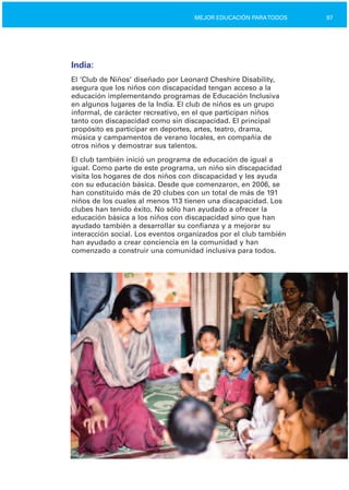 97MEJOR EDUCACIÓN PARATODOS
India:
El ‘Club de Niños’ diseñado por Leonard Cheshire Disability,
asegura que los niños con discapacidad tengan acceso a la
educación implementando programas de Educación Inclusiva
en algunos lugares de la India. El club de niños es un grupo
informal, de carácter recreativo, en el que participan niños
tanto con discapacidad como sin discapacidad. El principal
propósito es participar en deportes, artes, teatro, drama,
música y campamentos de verano locales, en compañía de
otros niños y demostrar sus talentos.
El club también inició un programa de educación de igual a
igual. Como parte de este programa, un niño sin discapacidad
visita los hogares de dos niños con discapacidad y les ayuda
con su educación básica. Desde que comenzaron, en 2006, se
han constituido más de 20 clubes con un total de más de 191
niños de los cuales al menos 113 tienen una discapacidad. Los
clubes han tenido éxito. No sólo han ayudado a ofrecer la
educación básica a los niños con discapacidad sino que han
ayudado también a desarrollar su confianza y a mejorar su
interacción social. Los eventos organizados por el club también
han ayudado a crear conciencia en la comunidad y han
comenzado a construir una comunidad inclusiva para todos.
 