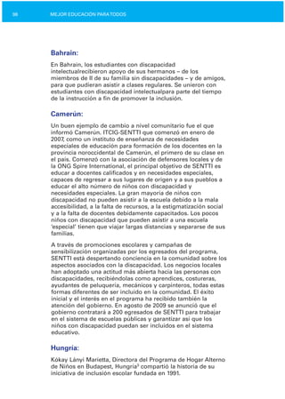 98 MEJOR EDUCACIÓN PARATODOS
Bahrain:
En Bahrain, los estudiantes con discapacidad
intelectualrecibieron apoyo de sus hermanos – de los
miembros de II de su familia sin discapacidades – y de amigos,
para que pudieran asistir a clases regulares. Se unieron con
estudiantes con discapacidad intelectualpara parte del tiempo
de la instrucción a fin de promover la inclusión.
Camerún:
Un buen ejemplo de cambio a nivel comunitario fue el que
informó Camerún. ITCIG­SENTTI que comenzó en enero de
2007, como un instituto de enseñanza de necesidades
especiales de educación para formación de los docentes en la
provincia noroccidental de Camerún, el primero de su clase en
el país. Comenzó con la asociación de defensores locales y de
la ONG Spire International, el principal objetivo de SENTTI es
educar a docentes calificados y en necesidades especiales,
capaces de regresar a sus lugares de origen y a sus pueblos a
educar el alto número de niños con discapacidad y
necesidades especiales. La gran mayoría de niños con
discapacidad no pueden asistir a la escuela debido a la mala
accesibilidad, a la falta de recursos, a la estigmatización social
y a la falta de docentes debidamente capacitados. Los pocos
niños con discapacidad que pueden asistir a una escuela
‘especial’ tienen que viajar largas distancias y separarse de sus
familias.
A través de promociones escolares y campañas de
sensibilización organizadas por los egresados del programa,
SENTTI está despertando conciencia en la comunidad sobre los
aspectos asociados con la discapacidad. Los negocios locales
han adoptado una actitud más abierta hacia las personas con
discapacidades, recibiéndolas como aprendices, costureras,
ayudantes de peluquería, mecánicos y carpinteros, todas estas
formas diferentes de ser incluido en la comunidad. El éxito
inicial y el interés en el programa ha recibido también la
atención del gobierno. En agosto de 2009 se anunció que el
gobierno contratará a 200 egresados de SENTTI para trabajar
en el sistema de escuelas públicas y garantizar así que los
niños con discapacidad puedan ser incluidos en el sistema
educativo.
Hungría:
Kókay Lányi Marietta, Directora del Programa de Hogar Alterno
de Niños en Budapest, Hungría3
compartió la historia de su
iniciativa de inclusión escolar fundada en 1991.
 