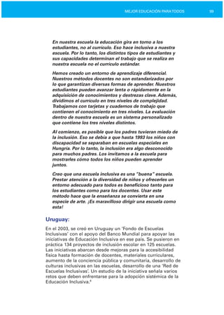 99MEJOR EDUCACIÓN PARATODOS
En nuestra escuela la educación gira en torno a los
estudiantes, no al currículo. Eso hace inclusiva a nuestra
escuela. Por lo tanto, los distintos tipos de estudiantes y
sus capacidades determinan el trabajo que se realiza en
nuestra escuela no el currículo estándar.
Hemos creado un entorno de aprendizaje diferencial.
Nuestros métodos docentes no son estandarizados por
lo que garantizan diversas formas de aprender. Nuestros
estudiantes pueden avanzar lenta o rápidamente en la
adquisición de conocimientos y destrezas clave. Además,
dividimos el currículo en tres niveles de complejidad.
Trabajamos con tarjetas y cuadernos de trabajo que
contienen el conocimiento en tres niveles. La evaluación
dentro de nuestra escuela es un sistema personalizado
que contiene los tres niveles distintos.
Al comienzo, es posible que los padres tuvieran miedo de
la inclusión. Eso se debía a que hasta 1993 los niños con
discapacidad se separaban en escuelas especiales en
Hungría. Por lo tanto, la inclusión era algo desconocido
para muchos padres. Los invitamos a la escuela para
mostrarles cómo todos los niños pueden aprender
juntos.
Creo que una escuela inclusiva es una “buena” escuela.
Prestar atención a la diversidad de niños y ofrecerles un
entorno adecuado para todos es beneficioso tanto para
los estudiantes como para los docentes. Usar este
método hace que la enseñanza se convierta en una
especie de arte. ¡Es maravilloso dirigir una escuela como
esta!
Uruguay:
En el 2003, se creó en Uruguay un ‘Fondo de Escuelas
Inclusivas’ con el apoyo del Banco Mundial para apoyar las
iniciativas de Educación Inclusiva en ese país. Se pusieron en
práctica 134 proyectos de inclusión escolar en 125 escuelas.
Las iniciativas abarcan desde mejoras para la accesibilidad
física hasta formación de docentes, materiales curriculares,
aumento de la conciencia pública y comunitaria, desarrollo de
culturas inclusivas en las escuelas, desarrollo de una ‘Red de
Escuelas Inclusivas’. Un estudio de la iniciativa señala varios
retos que deben enfrentarse para la adopción sistémica de la
Educación Inclusiva.4
 