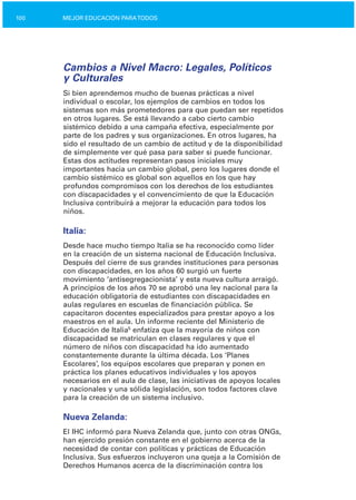 100 MEJOR EDUCACIÓN PARATODOS
Cambios a Nivel Macro: Legales, Políticos
y Culturales
Si bien aprendemos mucho de buenas prácticas a nivel
individual o escolar, los ejemplos de cambios en todos los
sistemas son más prometedores para que puedan ser repetidos
en otros lugares. Se está llevando a cabo cierto cambio
sistémico debido a una campaña efectiva, especialmente por
parte de los padres y sus organizaciones. En otros lugares, ha
sido el resultado de un cambio de actitud y de la disponibilidad
de simplemente ver qué pasa para saber si puede funcionar.
Estas dos actitudes representan pasos iniciales muy
importantes hacia un cambio global, pero los lugares donde el
cambio sistémico es global son aquellos en los que hay
profundos compromisos con los derechos de los estudiantes
con discapacidades y el convencimiento de que la Educación
Inclusiva contribuirá a mejorar la educación para todos los
niños.
Italia:
Desde hace mucho tiempo Italia se ha reconocido como líder
en la creación de un sistema nacional de Educación Inclusiva.
Después del cierre de sus grandes instituciones para personas
con discapacidades, en los años 60 surgió un fuerte
movimiento ‘antisegregacionista’ y esta nueva cultura arraigó.
A principios de los años 70 se aprobó una ley nacional para la
educación obligatoria de estudiantes con discapacidades en
aulas regulares en escuelas de financiación pública. Se
capacitaron docentes especializados para prestar apoyo a los
maestros en el aula. Un informe reciente del Ministerio de
Educación de Italia5
enfatiza que la mayoría de niños con
discapacidad se matriculan en clases regulares y que el
número de niños con discapacidad ha ido aumentado
constantemente durante la última década. Los ‘Planes
Escolares’, los equipos escolares que preparan y ponen en
práctica los planes educativos individuales y los apoyos
necesarios en el aula de clase, las iniciativas de apoyos locales
y nacionales y una sólida legislación, son todos factores clave
para la creación de un sistema inclusivo.
Nueva Zelanda:
El IHC informó para Nueva Zelanda que, junto con otras ONGs,
han ejercido presión constante en el gobierno acerca de la
necesidad de contar con políticas y prácticas de Educación
Inclusiva. Sus esfuerzos incluyeron una queja a la Comisión de
Derechos Humanos acerca de la discriminación contra los
 