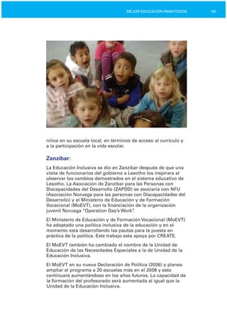 101MEJOR EDUCACIÓN PARATODOS
niños en su escuela local, en términos de acceso al currículo y
a la participación en la vida escolar.
Zanzíbar:
La Educación Inclusiva se dio en Zanzíbar después de que una
visita de funcionarios del gobierno a Lesotho los inspirara al
observar los cambios demostrados en el sistema educativo de
Lesotho. La Asociación de Zanzíbar para las Personas con
Discapacidades del Desarrollo (ZAPDD) se asociaría con NFU
(Asociación Noruega para las personas con Discapacidades del
Desarrollo) y el Ministerio de Educación y de Formación
Vocacional (MoEVT), con la financiación de la organización
juvenil Noruega “Operation Day’s Work”.
El Ministerio de Educación y de Formación Vocacional (MoEVT)
ha adoptado una política inclusiva de la educación y en el
momento está desarrollando las pautas para la puesta en
práctica de la política. Este trabajo esta apoya por CREATE.
El MoEVT también ha cambiado el nombre de la Unidad de
Educación de las Necesidades Especiales a la de Unidad de la
Educación Inclusiva.
El MoEVT en su nueva Declaración de Política (2006) y planea
ampliar el programa a 20 escuelas más en el 2008 y esto
continuará aumentándose en los años futuros. La capacidad de
la formación del profesorado será aumentada al igual que la
Unidad de la Educación Inclusiva.
 