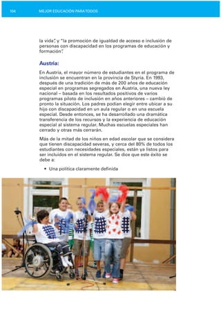 104 MEJOR EDUCACIÓN PARATODOS
la vida”, y “la promoción de igualdad de acceso e inclusión de
personas con discapacidad en los programas de educación y
formación”.
Austria:
En Austria, el mayor número de estudiantes en el programa de
inclusión se encuentran en la provincia de Styria. En 1993,
después de una tradición de más de 200 años de educación
especial en programas segregados en Austria, una nueva ley
nacional – basada en los resultados positivos de varios
programas piloto de inclusión en años anteriores – cambió de
pronto la situación. Los padres podían elegir entre ubicar a su
hijo con discapacidad en un aula regular o en una escuela
especial. Desde entonces, se ha desarrollado una dramática
transferencia de los recursos y la experiencia de educación
especial al sistema regular. Muchas escuelas especiales han
cerrado y otras más cerrarán.
Más de la mitad de los niños en edad escolar que se considera
que tienen discapacidad severas, y cerca del 80% de todos los
estudiantes con necesidades especiales, están ya listos para
ser incluidos en el sistema regular. Se dice que este éxito se
debe a:
• Una política claramente definida
 