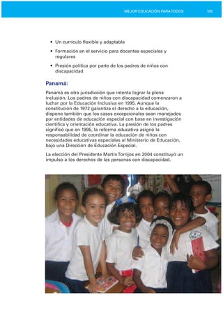 105MEJOR EDUCACIÓN PARATODOS
•	 Un currículo flexible y adaptable
•	 Formación en el servicio para docentes especiales y

regulares

•	 Presión política por parte de los padres de niños con

discapacidad

Panamá:
Panamá es otra jurisdicción que intenta lograr la plena
inclusión. Los padres de niños con discapacidad comenzaron a
luchar por la Educación Inclusiva en 1995. Aunque la
constitución de 1972 garantiza el derecho a la educación,
dispone también que los casos excepcionales sean manejados
por entidades de educación especial con base en investigación
científica y orientación educativa. La presión de los padres
significó que en 1995, la reforma educativa asignó la
responsabilidad de coordinar la educación de niños con
necesidades educativas especiales al Ministerio de Educación,
bajo una Dirección de Educación Especial.
La elección del Presidente MartínTorrijos en 2004 constituyó un
impulso a los derechos de las personas con discapacidad.
 