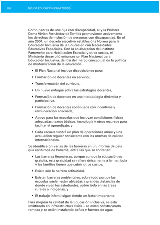 106 MEJOR EDUCACIÓN PARATODOS
Como padres de una hija con discapacidad, él y la Primera
Dama Vivian Fernández deTorrijos promovieron activamente
los derechos de inclusión de personas con discapacidad. En el
año 2004, un decreto ejecutivo estableció la Norma para la
Educación Inclusiva de la Educación con Necesidades
Educativas Especiales. Con la colaboración del Instituto
Panameño para Habilitación Especial y otros socios, el
Ministerio desarrolló entonces un Plan Nacional para
Educación Inclusiva, dentro del marco conceptual de la política
de modernización de la educación.
•	 El Plan Nacional incluye disposiciones para:
•	 Formación de docentes en servicio,
•	 Transformación del currículo,
•	 Un nuevo enfoque sobre las estrategias docentes,
•	 Formación de docentes en una metodología dinámica y
participativa,
•	 Formación de docentes continuada con incentivos y

remuneración adecuada,

•	 Apoyo para las escuelas que incluyan condiciones físicas
adecuadas, textos básicos, tecnología y otros recursos para
facilitar el aprendizaje, y
•	 Cada escuela tendrá un plan de operaciones anual y una
evaluación regular consistente con las normas de calidad
internacionales.
Se identificaron varias de las barreras en un informe de país
que recibimos de Panamá, entre las que se contaban:
•	 Las barreras financieras, porque aunque la educación es
gratuita, esta gratuidad se refiere únicamente a la matrícula
y las familias tienen que cubrir otros costos,
•	 Existe aún la barrera actitudinal,
•	 Existen barreras ambientales, sobre todo porque las

escuelas suelen estar ubicadas a grandes distancias de

donde viven los estudiantes, sobre todo en las áreas

rurales o indígenas, y

•	 El trabajo infantil sigue siendo un factor importante.
Para mejorar la calidad de la Educación Inclusiva, se está
invirtiendo en infraestructura física – se están construyendo
rampas y se están instalando baños y fuentes de agua
 