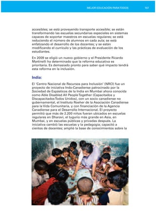 107MEJOR EDUCACIÓN PARATODOS
accesibles; se está proveyendo transporte accesible; se están
transformando las escuelas secundarias especiales en sistemas
capaces de soportar maestros en escuelas regulares; se está
reduciendo el número de alumnos en cada aula; se está
enfatizando el desarrollo de los docentes; y se están
modificando el currículo y las prácticas de evaluación de los
estudiantes.
En 2009 se eligió un nuevo gobierno y el Presidente Ricardo
Martinelli ha determinado que la reforma educativa es
prioritaria. Es demasiado pronto para saber qué impacto tendrá
esta reforma en la inclusión.
India:
El ‘Centro Nacional de Recursos para Inclusión’ (NRCI) fue un
proyecto de iniciativa Indo­Canadiense patrocinado por la
Sociedad de Espásticos de la India en Mumbai ahora conocida
como Able Disabled All PeopleTogether (Capacitados y
DiscapacitadosTodos Unidos), con un socio canadiense no
gubernamental, el Instituto Roeher de la Asociación Canadiense
para la Vida Comunitaria, y con financiación de la Agencia
Canadiense para el Desarrollo Internacional. El proyecto
permitió que más de 2.200 niños fueran ubicados en escuelas
regulares en Dharavi, el tugurio más grande en Asia, en
Mumbai, y en escuelas públicas y privadas después. La
iniciativa cambió las escuelas y la pedagogía; capacitó a
cientos de docentes; amplió la base de conocimientos sobre la
 