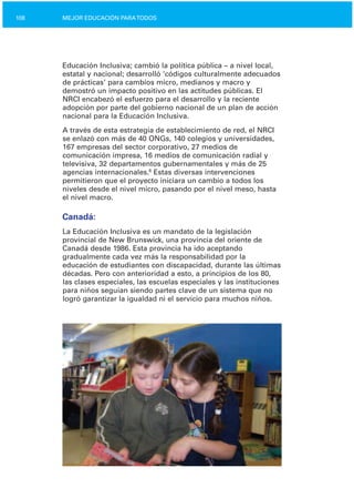 108 MEJOR EDUCACIÓN PARATODOS
Educación Inclusiva; cambió la política pública – a nivel local,
estatal y nacional; desarrolló ‘códigos culturalmente adecuados
de prácticas’ para cambios micro, medianos y macro y
demostró un impacto positivo en las actitudes públicas. El
NRCI encabezó el esfuerzo para el desarrollo y la reciente
adopción por parte del gobierno nacional de un plan de acción
nacional para la Educación Inclusiva.
A través de esta estrategia de establecimiento de red, el NRCI
se enlazó con más de 40 ONGs, 140 colegios y universidades,
167 empresas del sector corporativo, 27 medios de
comunicación impresa, 16 medios de comunicación radial y
televisiva, 32 departamentos gubernamentales y más de 25
agencias internacionales.6
Estas diversas intervenciones
permitieron que el proyecto iniciara un cambio a todos los
niveles desde el nivel micro, pasando por el nivel meso, hasta
el nivel macro.
Canadá:
La Educación Inclusiva es un mandato de la legislación
provincial de New Brunswick, una provincia del oriente de
Canadá desde 1986. Esta provincia ha ido aceptando
gradualmente cada vez más la responsabilidad por la
educación de estudiantes con discapacidad, durante las últimas
décadas. Pero con anterioridad a esto, a principios de los 80,
las clases especiales, las escuelas especiales y las instituciones
para niños seguían siendo partes clave de un sistema que no
logró garantizar la igualdad ni el servicio para muchos niños.
 