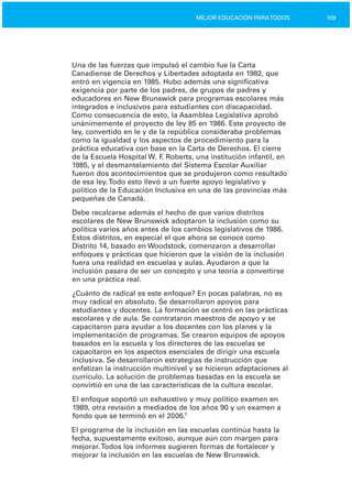 109MEJOR EDUCACIÓN PARATODOS
Una de las fuerzas que impulsó el cambio fue la Carta
Canadiense de Derechos y Libertades adoptada en 1982, que
entró en vigencia en 1985. Hubo además una significativa
exigencia por parte de los padres, de grupos de padres y
educadores en New Brunswick para programas escolares más
integrados e inclusivos para estudiantes con discapacidad.
Como consecuencia de esto, la Asamblea Legislativa aprobó
unánimemente el proyecto de ley 85 en 1986. Este proyecto de
ley, convertido en le y de la república consideraba problemas
como la igualdad y los aspectos de procedimiento para la
práctica educativa con base en la Carta de Derechos. El cierre
de la Escuela Hospital W. F. Roberts, una institución infantil, en
1985, y el desmantelamiento del Sistema Escolar Auxiliar
fueron dos acontecimientos que se produjeron como resultado
de esa ley.Todo esto llevó a un fuerte apoyo legislativo y
político de la Educación Inclusiva en una de las provincias más
pequeñas de Canadá.
Debe recalcarse además el hecho de que varios distritos
escolares de New Brunswick adoptaron la inclusión como su
política varios años antes de los cambios legislativos de 1986.
Estos distritos, en especial el que ahora se conoce como
Distrito 14, basado en Woodstock, comenzaron a desarrollar
enfoques y prácticas que hicieron que la visión de la inclusión
fuera una realidad en escuelas y aulas. Ayudaron a que la
inclusión pasara de ser un concepto y una teoría a convertirse
en una práctica real.
¿Cuánto de radical es este enfoque? En pocas palabras, no es
muy radical en absoluto. Se desarrollaron apoyos para
estudiantes y docentes. La formación se centró en las prácticas
escolares y de aula. Se contrataron maestros de apoyo y se
capacitaron para ayudar a los docentes con los planes y la
implementación de programas. Se crearon equipos de apoyos
basados en la escuela y los directores de las escuelas se
capacitaron en los aspectos esenciales de dirigir una escuela
inclusiva. Se desarrollaron estrategias de instrucción que
enfatizan la instrucción multinivel y se hicieron adaptaciones al
currículo. La solución de problemas basadas en la escuela se
convirtió en una de las características de la cultura escolar.
El enfoque soportó un exhaustivo y muy político examen en
1989, otra revisión a mediados de los años 90 y un examen a
fondo que se terminó en el 2006.7
El programa de la inclusión en las escuelas continúa hasta la
fecha, supuestamente exitoso, aunque aún con margen para
mejorar.Todos los informes sugieren formas de fortalecer y
mejorar la inclusión en las escuelas de New Brunswick.
 
