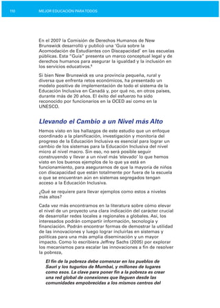 110 MEJOR EDUCACIÓN PARATODOS
En el 2007 la Comisión de Derechos Humanos de New
Brunswick desarrolló y publicó una ‘Guía sobre la
Acomodación de Estudiantes con Discapacidad’ en las escuelas
públicas. Esta “Guía” presenta un marco conceptual legal y de
derechos humanos para asegurar la igualdad y la inclusión en
los servicios educativos.8
Si bien New Brunswick es una provincia pequeña, rural y
diversa que enfrenta retos económicos, ha presentado un
modelo positivo de implementación de todo el sistema de la
Educación Inclusiva en Canadá y, por qué no, en otros países,
durante más de 20 años. El éxito del esfuerzo ha sido
reconocido por funcionarios en la OCED así como en la
UNESCO.
Llevando el Cambio a un Nivel más Alto
Hemos visto en los hallazgos de este estudio que un enfoque
coordinado a la planificación, investigación y monitoría del
progreso de la Educación Inclusiva es esencial para lograr un
cambio de los sistemas para la Educación Inclusiva del nivel
micro al nivel macro. Sin eso, no será posible seguir
construyendo y llevar a un nivel más ‘elevado’ lo que hemos
visto en los buenos ejemplos de lo que ya está en
funcionamiento, para asegurarnos de que la mayoría de niños
con discapacidad que están totalmente por fuera de la escuela
o que se encuentran aún en sistemas segregados tengan
acceso a la Educación Inclusiva.
¿Qué se requiere para llevar ejemplos como estos a niveles
más altos?
Cada vez más encontramos en la literatura sobre cómo elevar
el nivel de un proyecto una clara indicación del carácter crucial
de desarrollar redes locales a regionales a globales. Así, los
interesados podrán compartir información, tecnología y
financiación. Podrán encontrar formas de demostrar la utilidad
de las innovaciones y luego lograr incluirlas en sistemas y
políticas para una más amplia diseminación y un mayor
impacto. Como lo escribiera Jeffrey Sachs (2005) por explorar
los mecanismos para escalar las innovaciones a fin de resolver
la pobreza,
El fin de la pobreza debe comenzar en los pueblos de
Sauri y los tugurios de Mumbai, y millones de lugares
como esos. La clave para poner fin a la pobreza es crear
una red global de conexiones que lleguen desde las
comunidades empobrecidas a los mismos centros del
 