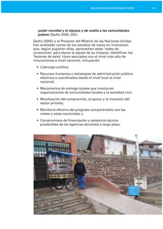 111MEJOR EDUCACIÓN PARATODOS
poder mundial y la riqueza y de vuelta a las comunidades
pobres (Sachs 2005, 242).
Sachs (2005) y el Proyecto del Milenio de las Naciones Unidas
han analizado varios de los estudios de casos en innovación
que, según sugieren ellos, aprovechan estas ‘redes de
conexiones’ para elevar la escala de su impacto. Identifican los
‘factores de éxito’ clave asociados con el nivel más alto de
innovaciones a nivel nacional, incluyendo:
•	 Liderazgo político;
•	 Recursos humanos y estrategias de administración pública
efectivos y coordinados desde el nivel local al nivel
nacional;
•	 Mecanismos de entrega locales que involucren
organizaciones de comunidades locales y la sociedad civil;
•	 Movilización del compromiso, el apoyo y la inversión del
sector privado;
•	 Monitoría efectiva del progreso comparándolo con las

metas y cotas nacionales; y

•	 Compromisos de financiación y asistencia técnica

predecibles de las agencias donantes a largo plazo.

 