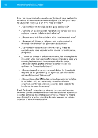 112 MEJOR EDUCACIÓN PARATODOS
Este marco conceptual es una herramienta útil para evaluar los
esfuerzos actuales sobre una base de país por país para llevar
la Educación Inclusiva a un nivel más ‘elevado’.9
•	 ¿Se cuenta con liderazgo político para esta causa?
•	 ¿Se tiene un plan de acción nacional en operación con un
enfoque claro en la Educación Inclusiva?
•	 ¿Se pueden medir los objetivos y los resultados del plan?
•	 ¿Se requerirá liderazgo del plan para implementar los

muchos compromisos de política ya existentes?

•	 ¿Se cuenta con sistemas de información y redes de
conocimiento para soportar estos planes y monitorear su
progreso?
•	 ¿Tienen los planes el enfoque suficiente, las estrategias de
inversión y los marcos de referencia de monitoría para una
estrategia de recursos humanos para los docentes,
administradores, profesionales y diseñadores de las
políticas de Educación Inclusiva?
•	 ¿Se cuenta con los compromisos globales de financiación
de parte de los gobiernos y las agencias donantes como
para poder cumplir los planes?
•	 ¿Se cuenta con las ONGs, las entidades gubernamentales,
la sociedad civil, los donantes y las sociedades de
organismos internacionales necesarios para soportar la
implementación a largo plazo?
En el Capítulo 8 presentamos algunas recomendaciones de
cómo se puede avanzar basándose en las lecciones aprendidas
de estos cambios de estrategias de micro a media y a macro
para lograr los amplios cambios de sistemas que permitirán
alcanzar la Educación Inclusiva.
 