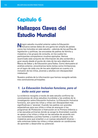 114 MEJOR EDUCACIÓN PARATODOS
Capítulo 6
Hallazgos Claves del
Estudio Mundial
Ningún estudio mundial anterior sobre la Educación
Inclusiva extrae datos de una gama tan amplia de países
como los incluidos en este estudio – además de los perfiles de
legislación y políticas, las encuestas de padres de familia y
maestros y los grupos de consulta, en los cuales los
participantes compartieron muchos ejemplos. Hemos
examinado este conjunto de información de alto contenido y
gran escala desde el punto de vista de los seis objetivos del
Marco de Dakar y de Educación paraTodos. Como demuestra el
análisis anterior, encontramos tanto éxitos como limitaciones
en el logro de cada uno de los seis objetivos en cuanto a la
inclusión de los niños, jóvenes y adultos con discapacidad
intelectual.
Nuestro análisis de la información que hemos recogido señala
tres conclusiones principales:
1.	 La Educación Inclusiva funciona, pero el
éxito está por verse
La evidencia recogida a través de este estudio confirma las
conclusiones de otros estudios mundiales y los análisis de la
investigación sobre Educación Inclusiva. La Educación Inclusiva
funciona, aún para los niños y niñas con discapacidad más
significativas o ‘severas’. Cuando los padres con grandes
expectativas para sus niños o niñas se acerquen a los
programas de Protección e Instrucción en la Primera Infancia o
a las escuelas primarias donde se acoge la diversidad; cuando
se apoye a los niños y niñas en las escuelas de acuerdo con
sus necesidades y puntos fuertes; y cuando se apoye a los
maestros para que enseñen a un cuerpo estudiantil diverso –
sólo entonces todos los niños y niñas estarán en condiciones
de aprender y desarrollar su potencial.
 