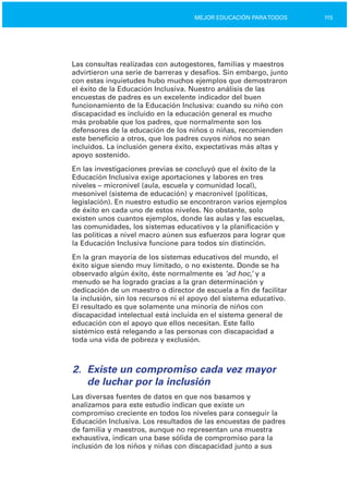 115MEJOR EDUCACIÓN PARATODOS
Las consultas realizadas con autogestores, familias y maestros
advirtieron una serie de barreras y desafíos. Sin embargo, junto
con estas inquietudes hubo muchos ejemplos que demostraron
el éxito de la Educación Inclusiva. Nuestro análisis de las
encuestas de padres es un excelente indicador del buen
funcionamiento de la Educación Inclusiva: cuando su niño con
discapacidad es incluido en la educación general es mucho
más probable que los padres, que normalmente son los
defensores de la educación de los niños o niñas, recomienden
este beneficio a otros, que los padres cuyos niños no sean
incluidos. La inclusión genera éxito, expectativas más altas y
apoyo sostenido.
En las investigaciones previas se concluyó que el éxito de la
Educación Inclusiva exige aportaciones y labores en tres
niveles – micronivel (aula, escuela y comunidad local),
mesonivel (sistema de educación) y macronivel (políticas,
legislación). En nuestro estudio se encontraron varios ejemplos
de éxito en cada uno de estos niveles. No obstante, solo
existen unos cuantos ejemplos, donde las aulas y las escuelas,
las comunidades, los sistemas educativos y la planificación y
las políticas a nivel macro aúnen sus esfuerzos para lograr que
la Educación Inclusiva funcione para todos sin distinción.
En la gran mayoría de los sistemas educativos del mundo, el
éxito sigue siendo muy limitado, o no existente. Donde se ha
observado algún éxito, éste normalmente es ‘ad hoc,’ y a
menudo se ha logrado gracias a la gran determinación y
dedicación de un maestro o director de escuela a fin de facilitar
la inclusión, sin los recursos ni el apoyo del sistema educativo.
El resultado es que solamente una minoría de niños con
discapacidad intelectual está incluida en el sistema general de
educación con el apoyo que ellos necesitan. Este fallo
sistémico está relegando a las personas con discapacidad a
toda una vida de pobreza y exclusión.
2.	 Existe un compromiso cada vez mayor
de luchar por la inclusión
Las diversas fuentes de datos en que nos basamos y
analizamos para este estudio indican que existe un
compromiso creciente en todos los niveles para conseguir la
Educación Inclusiva. Los resultados de las encuestas de padres
de familia y maestros, aunque no representan una muestra
exhaustiva, indican una base sólida de compromiso para la
inclusión de los niños y niñas con discapacidad junto a sus
 