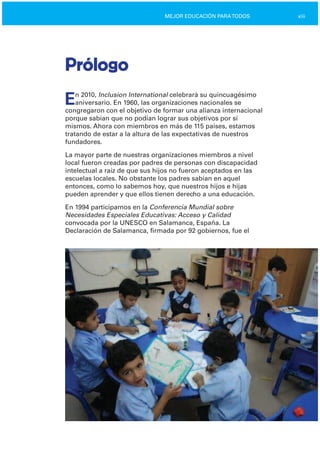 xiiiMEJOR EDUCACIÓN PARATODOS
Prólogo
En 2010, Inclusion International celebrará su quincuagésimo
aniversario. En 1960, las organizaciones nacionales se
congregaron con el objetivo de formar una alianza internacional
porque sabían que no podían lograr sus objetivos por sí
mismos. Ahora con miembros en más de 115 países, estamos
tratando de estar a la altura de las expectativas de nuestros
fundadores.
La mayor parte de nuestras organizaciones miembros a nivel
local fueron creadas por padres de personas con discapacidad
intelectual a raíz de que sus hijos no fueron aceptados en las
escuelas locales. No obstante los padres sabían en aquel
entonces, como lo sabemos hoy, que nuestros hijos e hijas
pueden aprender y que ellos tienen derecho a una educación.
En 1994 participamos en la Conferencia Mundial sobre
Necesidades Especiales Educativas: Acceso y Calidad
convocada por la UNESCO en Salamanca, España. La
Declaración de Salamanca, firmada por 92 gobiernos, fue el
 