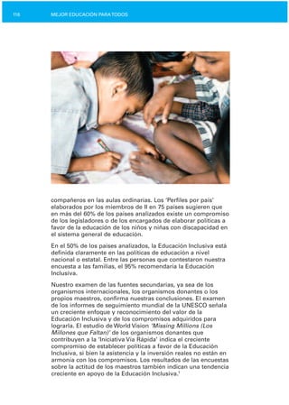 116 MEJOR EDUCACIÓN PARATODOS
compañeros en las aulas ordinarias. Los ‘Perfiles por país’
elaborados por los miembros de II en 75 países sugieren que
en más del 60% de los países analizados existe un compromiso
de los legisladores o de los encargados de elaborar políticas a
favor de la educación de los niños y niñas con discapacidad en
el sistema general de educación.
En el 50% de los países analizados, la Educación Inclusiva está
definida claramente en las políticas de educación a nivel
nacional o estatal. Entre las personas que contestaron nuestra
encuesta a las familias, el 95% recomendaría la Educación
Inclusiva.
Nuestro examen de las fuentes secundarias, ya sea de los
organismos internacionales, los organismos donantes o los
propios maestros, confirma nuestras conclusiones. El examen
de los informes de seguimiento mundial de la UNESCO señala
un creciente enfoque y reconocimiento del valor de la
Educación Inclusiva y de los compromisos adquiridos para
lograrla. El estudio de World Vision ‘Missing Millions (Los
Millones que Faltan)’ de los organismos donantes que
contribuyen a la ‘Iniciativa Vía Rápida’ indica el creciente
compromiso de establecer políticas a favor de la Educación
Inclusiva, si bien la asistencia y la inversión reales no están en
armonía con los compromisos. Los resultados de las encuestas
sobre la actitud de los maestros también indican una tendencia
creciente en apoyo de la Educación Inclusiva.1
 