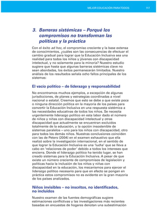 117MEJOR EDUCACIÓN PARATODOS
3.	 Barreras sistémicas – Porqué los
compromisos no transforman las
políticas y la práctica
Con el éxito ad hoc, el compromiso creciente y la base extensa
de conocimientos, ¿cuáles son las consecuencias de efectuar el
cambio gradual para lograr que la Educación Inclusiva sea una
realidad para todos los niños y jóvenes con discapacidad
intelectual, y no solamente para la minoría? Nuestro estudio
sugiere que hasta que algunas barreras sistémicas clave no
sean abordadas, los éxitos permanecerán limitados. Nuestro
análisis de los resultados señala ocho fallos principales de los
sistemas:
El vacío político – de liderazgo y responsabilidad
No encontramos muchos ejemplos, a excepción de algunas
jurisdicciones, de planes y estrategias coordinadas a nivel
nacional o estatal. Creemos que esto se debe a que existe poca
o ninguna dirección política en la mayoría de los países para
convertir la Educación Inclusiva en una respuesta sistémica a
las necesidades educativas de todos los niños. Se necesita
urgentemente liderazgo político en esta labor dado el número
de niños y niñas con discapacidad intelectual y otras
discapacidad que actualmente se encuentran excluidos
totalmente de la educación, y la opción insostenible de
sistemas paralelos – uno para los niños con discapacidad, otro
para todos los demás niños. Nuestras conclusiones coinciden
con las de Peters (2004) en el examen exhaustivo que ella
realizó sobre la investigación internacional, en el sentido de
que lograr la Educación Inclusiva es una ‘lucha’ que se lleva a
cabo en ‘relaciones de poder’ debido a todos los intereses que
encierra. Donde el liderazgo político ha tenido lugar, se han
creado sistemas para la Educación Inclusiva. A pesar de que
existe un número creciente de compromisos de legislación y
políticas hacia la inclusión de los niños y niñas con
discapacidad en la educación, los mecanismos para ejercer el
liderazgo político necesario para que en efecto se pongan en
práctica estos compromisos no es evidente en la gran mayoría
de los países analizados.
Niños invisibles – no inscritos, no identificados,
no incluidos
Nuestro examen de las fuentes demográficas sugiere
estimaciones conflictivas y las investigaciones más recientes
basadas en encuestas de hogares denotan una subestimación
 