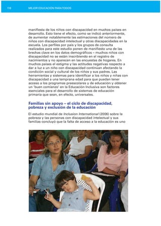 118 MEJOR EDUCACIÓN PARATODOS
manifiesta de los niños con discapacidad en muchos países en
desarrollo. Esto tiene el efecto, como se indicó anteriormente,
de aumentar notablemente las estimaciones del número de
niños con discapacidad intelectual y otras discapacidades en la
escuela. Los perfiles por país y los grupos de consulta
realizados para este estudio ponen de manifiesto una de las
brechas clave en los datos demográficos – muchos niños con
discapacidad no se están inscribiendo en el registro de
nacimientos y no aparecen en las encuestas de hogares. En
muchos países el estigma y las actitudes negativas respecto a
dar a luz a un niño con discapacidad continúan afectando la
condición social y cultural de los niños y sus padres. Las
herramientas y sistemas para identificar a los niños y niñas con
discapacidad a una temprana edad para que puedan tener
acceso a los programas preescolares y de educación y obtener
un ‘buen comienzo’ en la Educación Inclusiva son factores
esenciales para el desarrollo de sistemas de educación
primaria que sean, en efecto, universales.
Familias sin apoyo – el ciclo de discapacidad,
pobreza y exclusión de la educación
El estudio mundial de Inclusion International (2006) sobre la
pobreza y las personas con discapacidad intelectual y sus
familias concluyó que la falta de acceso a la educación es uno
 