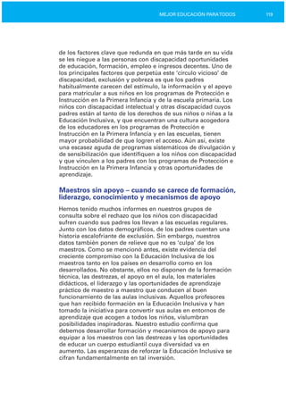 119MEJOR EDUCACIÓN PARATODOS
de los factores clave que redunda en que más tarde en su vida
se les niegue a las personas con discapacidad oportunidades
de educación, formación, empleo e ingresos decentes. Uno de
los principales factores que perpetúa este ‘círculo vicioso’ de
discapacidad, exclusión y pobreza es que los padres
habitualmente carecen del estímulo, la información y el apoyo
para matricular a sus niños en los programas de Protección e
Instrucción en la Primera Infancia y de la escuela primaria. Los
niños con discapacidad intelectual y otras discapacidad cuyos
padres están al tanto de los derechos de sus niños o niñas a la
Educación Inclusiva, y que encuentran una cultura acogedora
de los educadores en los programas de Protección e
Instrucción en la Primera Infancia y en las escuelas, tienen
mayor probabilidad de que logren el acceso. Aún así, existe
una escasez aguda de programas sistemáticos de divulgación y
de sensibilización que identifiquen a los niños con discapacidad
y que vinculen a los padres con los programas de Protección e
Instrucción en la Primera Infancia y otras oportunidades de
aprendizaje.
Maestros sin apoyo – cuando se carece de formación,
liderazgo, conocimiento y mecanismos de apoyo
Hemos tenido muchos informes en nuestros grupos de
consulta sobre el rechazo que los niños con discapacidad
sufren cuando sus padres los llevan a las escuelas regulares.
Junto con los datos demográficos, de los padres cuentan una
historia escalofriante de exclusión. Sin embargo, nuestros
datos también ponen de relieve que no es ‘culpa’ de los
maestros. Como se mencionó antes, existe evidencia del
creciente compromiso con la Educación Inclusiva de los
maestros tanto en los países en desarrollo como en los
desarrollados. No obstante, ellos no disponen de la formación
técnica, las destrezas, el apoyo en el aula, los materiales
didácticos, el liderazgo y las oportunidades de aprendizaje
práctico de maestro a maestro que conducen al buen
funcionamiento de las aulas inclusivas. Aquellos profesores
que han recibido formación en la Educación Inclusiva y han
tomado la iniciativa para convertir sus aulas en entornos de
aprendizaje que acogen a todos los niños, vislumbran
posibilidades inspiradoras. Nuestro estudio confirma que
debemos desarrollar formación y mecanismos de apoyo para
equipar a los maestros con las destrezas y las oportunidades
de educar un cuerpo estudiantil cuya diversidad va en
aumento. Las esperanzas de reforzar la Educación Inclusiva se
cifran fundamentalmente en tal inversión.
 