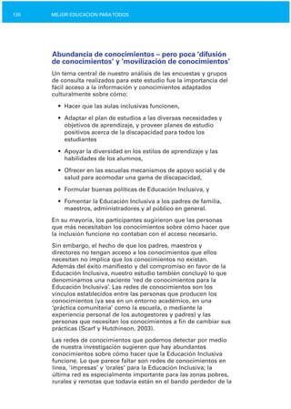 120 MEJOR EDUCACIÓN PARATODOS
Abundancia de conocimientos – pero poca ‘difusión
de conocimientos’ y ‘movilización de conocimientos’
Un tema central de nuestro análisis de las encuestas y grupos
de consulta realizados para este estudio fue la importancia del
fácil acceso a la información y conocimientos adaptados
culturalmente sobre cómo:
•	 Hacer que las aulas inclusivas funcionen,
•	 Adaptar el plan de estudios a las diversas necesidades y
objetivos de aprendizaje, y proveer planes de estudio
positivos acerca de la discapacidad para todos los
estudiantes
•	 Apoyar la diversidad en los estilos de aprendizaje y las

habilidades de los alumnos,

•	 Ofrecer en las escuelas mecanismos de apoyo social y de
salud para acomodar una gama de discapacidad,
•	 Formular buenas políticas de Educación Inclusiva, y
•	 Fomentar la Educación Inclusiva a los padres de familia,
maestros, administradores y al público en general.
En su mayoría, los participantes sugirieron que las personas
que más necesitaban los conocimientos sobre cómo hacer que
la inclusión funcione no contaban con el acceso necesario.
Sin embargo, el hecho de que los padres, maestros y
directores no tengan acceso a los conocimientos que ellos
necesitan no implica que los conocimientos no existan.
Además del éxito manifiesto y del compromiso en favor de la
Educación Inclusiva, nuestro estudio también concluyó lo que
denominamos una naciente ‘red de conocimientos para la
Educación Inclusiva’. Las redes de conocimientos son los
vínculos establecidos entre las personas que producen los
conocimientos (ya sea en un entorno académico, en una
‘práctica comunitaria’ como la escuela, o mediante la
experiencia personal de los autogestores y padres) y las
personas que necesitan los conocimientos a fin de cambiar sus
prácticas (Scarf y Hutchinson, 2003).
Las redes de conocimientos que podemos detectar por medio
de nuestra investigación sugieren que hay abundantes
conocimientos sobre cómo hacer que la Educación Inclusiva
funcione. Lo que parece faltar son redes de conocimientos en
línea, ‘impresas’ y ‘orales’ para la Educación Inclusiva; la
última red es especialmente importante para las zonas pobres,
rurales y remotas que todavía están en el bando perdedor de la
 
