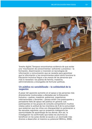 121MEJOR EDUCACIÓN PARATODOS
‘brecha digital.’Tampoco encontramos evidencia de que exista
una ‘movilización de conocimientos’ suficiente y proactiva – la
formación, diseminación e inversión en tecnologías de
información y comunicación que se necesita para garantizar
que la información y los conocimientos sobre cómo funciona la
Educación Inclusiva llegue a las manos de las personas que
más la necesitan: los padres de familia, maestros,
administradores y encargados de formular políticas.
Un público no sensibilizado – la solidaridad de la
negación
A pesar del aparente aumento en el apoyo a las personas más
directamente involucradas y afectadas por la Educación
Inclusiva – padres, maestros, gobiernos, organismos
internacionales y donantes – parece existir una preocupante y
persistente falta de apoyo del público en general. Los
participantes en los grupos de consulta compartieron muchos
relatos sobre la actitud de los miembros de II de la comunidad
que sostenían que los niños con discapacidad no pertenecían a
las escuelas regulares; que su presencia malograría las
oportunidades de aprendizaje de los demás. Aún así, la
investigación ha confirmado que todos los alumnos se
benefician en las aulas donde se ayuda a un alumnado más
diverso a desarrollar al máximo su potencial (Willms, 2006).
 