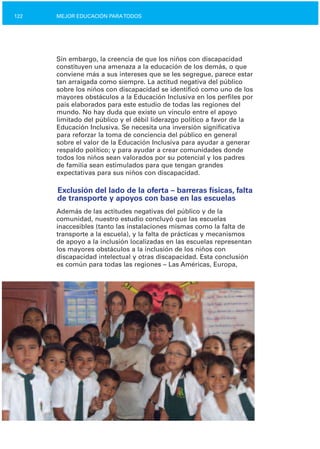 122 MEJOR EDUCACIÓN PARATODOS
Sin embargo, la creencia de que los niños con discapacidad
constituyen una amenaza a la educación de los demás, o que
conviene más a sus intereses que se les segregue, parece estar
tan arraigada como siempre. La actitud negativa del público
sobre los niños con discapacidad se identificó como uno de los
mayores obstáculos a la Educación Inclusiva en los perfiles por
país elaborados para este estudio de todas las regiones del
mundo. No hay duda que existe un vínculo entre el apoyo
limitado del público y el débil liderazgo político a favor de la
Educación Inclusiva. Se necesita una inversión significativa
para reforzar la toma de conciencia del público en general
sobre el valor de la Educación Inclusiva para ayudar a generar
respaldo político; y para ayudar a crear comunidades donde
todos los niños sean valorados por su potencial y los padres
de familia sean estimulados para que tengan grandes
expectativas para sus niños con discapacidad.
Exclusión del lado de la oferta – barreras físicas, falta
de transporte y apoyos con base en las escuelas
Además de las actitudes negativas del público y de la
comunidad, nuestro estudio concluyó que las escuelas
inaccesibles (tanto las instalaciones mismas como la falta de
transporte a la escuela), y la falta de prácticas y mecanismos
de apoyo a la inclusión localizadas en las escuelas representan
los mayores obstáculos a la inclusión de los niños con
discapacidad intelectual y otras discapacidad. Esta conclusión
es común para todas las regiones – Las Américas, Europa,
 
