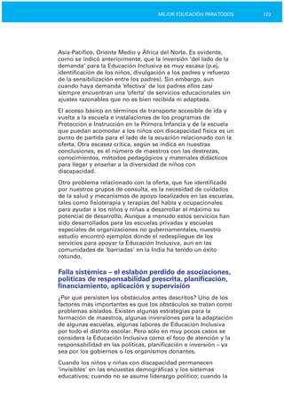 123MEJOR EDUCACIÓN PARATODOS
Asia­Pacífico, Oriente Medio y África del Norte. Es evidente,
como se indicó anteriormente, que la inversión ‘del lado de la
demanda’ para la Educación Inclusiva es muy escasa (p.ej.
identificación de los niños, divulgación a los padres y refuerzo
de la sensibilización entre los padres). Sin embargo, aun
cuando haya demanda ‘efectiva’ de los padres ellos casi
siempre encuentran una ‘oferta’ de servicios educacionales sin
ajustes razonables que no es bien recibida ni adaptada.
El acceso básico en términos de transporte accesible de ida y
vuelta a la escuela e instalaciones de los programas de
Protección e Instrucción en la Primera Infancia y de la escuela
que puedan acomodar a los niños con discapacidad física es un
punto de partida para el lado de la ecuación relacionado con la
oferta. Otra escasez crítica, según se indica en nuestras
conclusiones, es el número de maestros con las destrezas,
conocimientos, métodos pedagógicos y materiales didácticos
para llegar y enseñar a la diversidad de niños con
discapacidad.
Otro problema relacionado con la oferta, que fue identificado
por nuestros grupos de consulta, es la necesidad de cuidados
de la salud y mecanismos de apoyo localizados en las escuelas,
tales como fisioterapia y terapias del habla y ocupacionales
para ayudar a los niños y niñas a desarrollar al máximo su
potencial de desarrollo. Aunque a menudo estos servicios han
sido desarrollados para las escuelas privadas y escuelas
especiales de organizaciones no gubernamentales, nuestro
estudio encontró ejemplos donde el redespliegue de los
servicios para apoyar la Educación Inclusiva, aun en las
comunidades de ‘barriadas’ en la India ha tenido un éxito
rotundo.
Falla sistémica – el eslabón perdido de asociaciones,
políticas de responsabilidad prescrita, planificación,
financiamiento, aplicación y supervisión
¿Por qué persisten los obstáculos antes descritos? Uno de los
factores más importantes es que los obstáculos se tratan como
problemas aislados. Existen algunas estrategias para la
formación de maestros, algunas inversiones para la adaptación
de algunas escuelas, algunas labores de Educación Inclusiva
por todo el distrito escolar. Pero sólo en muy pocos casos se
considera la Educación Inclusiva como el foco de atención y la
responsabilidad en las políticas, planificación e inversión – ya
sea por los gobiernos o los organismos donantes.
Cuando los niños y niñas con discapacidad permanecen
‘invisibles’ en las encuestas demográficas y los sistemas
educativos; cuando no se asume liderazgo político; cuando la
 