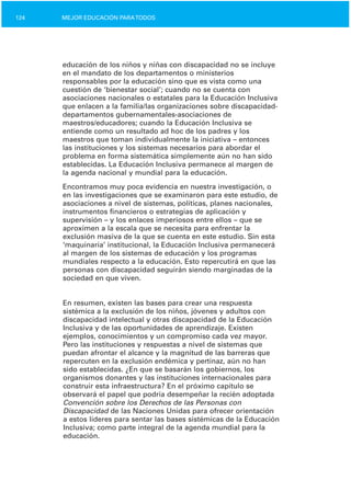 124 MEJOR EDUCACIÓN PARATODOS
educación de los niños y niñas con discapacidad no se incluye
en el mandato de los departamentos o ministerios
responsables por la educación sino que es vista como una
cuestión de ‘bienestar social’; cuando no se cuenta con
asociaciones nacionales o estatales para la Educación Inclusiva
que enlacen a la familia/las organizaciones sobre discapacidad­
departamentos gubernamentales­asociaciones de
maestros/educadores; cuando la Educación Inclusiva se
entiende como un resultado ad hoc de los padres y los
maestros que toman individualmente la iniciativa – entonces
las instituciones y los sistemas necesarios para abordar el
problema en forma sistemática simplemente aún no han sido
establecidas. La Educación Inclusiva permanece al margen de
la agenda nacional y mundial para la educación.
Encontramos muy poca evidencia en nuestra investigación, o
en las investigaciones que se examinaron para este estudio, de
asociaciones a nivel de sistemas, políticas, planes nacionales,
instrumentos financieros o estrategias de aplicación y
supervisión – y los enlaces imperiosos entre ellos – que se
aproximen a la escala que se necesita para enfrentar la
exclusión masiva de la que se cuenta en este estudio. Sin esta
‘maquinaria’ institucional, la Educación Inclusiva permanecerá
al margen de los sistemas de educación y los programas
mundiales respecto a la educación. Esto repercutirá en que las
personas con discapacidad seguirán siendo marginadas de la
sociedad en que viven.
En resumen, existen las bases para crear una respuesta
sistémica a la exclusión de los niños, jóvenes y adultos con
discapacidad intelectual y otras discapacidad de la Educación
Inclusiva y de las oportunidades de aprendizaje. Existen
ejemplos, conocimientos y un compromiso cada vez mayor.
Pero las instituciones y respuestas a nivel de sistemas que
puedan afrontar el alcance y la magnitud de las barreras que
repercuten en la exclusión endémica y pertinaz, aún no han
sido establecidas. ¿En que se basarán los gobiernos, los
organismos donantes y las instituciones internacionales para
construir esta infraestructura? En el próximo capítulo se
observará el papel que podría desempeñar la recién adoptada
Convención sobre los Derechos de las Personas con
Discapacidad de las Naciones Unidas para ofrecer orientación
a estos líderes para sentar las bases sistémicas de la Educación
Inclusiva; como parte integral de la agenda mundial para la
educación.
 