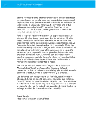 xiv MEJOR EDUCACIÓN PARATODOS
primer reconocimiento internacional de que, a fin de satisfacer
las necesidades de los alumnos con necesidades especiales, el
objetivo para estos alumnos deberá cambiarse de inclusión en
la educación a Educación Inclusiva. Sostuvimos una ardua
lucha para que la Convención sobre los Derechos de las
Personas con Discapacidad (2006) garantizara la Educación
Inclusiva como un derecho.
Pero el logro de los derechos sobre un papel es una cosa. Al
celebrar 15 años desde nuestro cambio de nombre y 15 años
desde la histórica conferencia realizada en Salamanca, nos
encontramos frente a una serie de verdades contradictorias. La
Educación Inclusiva es un derecho, pero menos del 5% de los
niños con discapacidad en la mayor parte del mundo termina la
escuela primaria. Existen ejemplos excelentes de la inclusión
exitosa en cada región del mundo, pero los sistemas todavía
excluyen a nuestros hijos. Los niños con discapacidad se
quedan en casa, al cuidado de sus familias, pero son invisibles
ya que no se les incluye en las estadísticas nacionales o a
menudo ni siquiera son inscritos al nacer.
Por ello, en este aniversario del Congreso Mundial sobre
Necesidades Educativas Especiales: Acceso y Calidad
queremos confrontar la brecha entre la ley y la realidad, entre la
política y la actitud, entre el conocimiento y la práctica.
Las personas con discapacidad, las familias, los maestros y
otros partidarios en más 75 países nos relataron sus historias.
Este informe es un resumen de sus experiencias. Está dedicado
a cada niño o niña a quien hoy se le niega el acceso a la escuela
y a cada familia que ha luchado para que la Educación Inclusiva
se haga realidad. Es nuestra llamada a la acción.
Diane Richler
Presidenta, Inclusion International
 