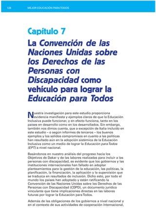 128 MEJOR EDUCACIÓN PARATODOS
Capítulo 7
La Convención de las
Naciones Unidas sobre
los Derechos de las
Personas con
Discapacidad como
vehículo para lograr la
Educación para Todos
Nuestra investigación para este estudio proporciona
evidencia manifiesta y ejemplos claros de que la Educación
Inclusiva puede funcionar, y en efecto funciona, tanto en los
países en desarrollo como en los desarrollados. Sin embargo,
también nos dimos cuenta, que a excepción de Italia incluido en
este estudio – o según informes de terceros – los buenos
ejemplos y los sólidos compromisos en cuanto a las políticas
han resultado aún en la adopción sistémica de la Educación
Inclusiva como un medio de lograr la Educación paraTodos
(EPT) a nivel nacional.
Basándonos en nuestro análisis del progreso hacia los
Objetivos de Dakar y de las labores realizadas para incluir a las
personas con discapacidad, es evidente que los gobiernos y las
instituciones internacionales han fallado en adoptar
planteamientos para la gestión de la educación, las políticas, la
planificación, la financiación, la aplicación y la supervisión que
se traduzca en resultados de inclusión. Dicho esto, por todo el
mundo los países han adoptado y están ratificando la
Convención de las Naciones Unidas sobre los Derechos de las
Personas con Discapacidad (CDPD), un documento jurídico
vinculante que tiene implicaciones directas en las labores
futuras por lograr la Educación paraTodos.
Además de las obligaciones de los gobiernos a nivel nacional y
en el contexto de sus actividades de cooperación internacional,
 