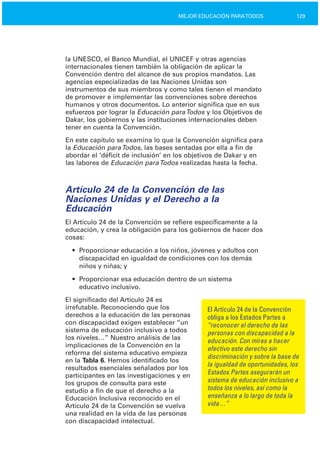 129MEJOR EDUCACIÓN PARATODOS
la UNESCO, el Banco Mundial, el UNICEF y otras agencias
internacionales tienen también la obligación de aplicar la
Convención dentro del alcance de sus propios mandatos. Las
agencias especializadas de las Naciones Unidas son
instrumentos de sus miembros y como tales tienen el mandato
de promover e implementar las convenciones sobre derechos
humanos y otros documentos. Lo anterior significa que en sus
esfuerzos por lograr la Educación paraTodos y los Objetivos de
Dakar, los gobiernos y las instituciones internacionales deben
tener en cuenta la Convención.
En este capítulo se examina lo que la Convención significa para
la Educación paraTodos, las bases sentadas por ella a fin de
abordar el ‘déficit de inclusión’ en los objetivos de Dakar y en
las labores de Educación paraTodos realizadas hasta la fecha.
Artículo 24 de la Convención de las
Naciones Unidas y el Derecho a la
Educación
El Artículo 24 de la Convención se refiere específicamente a la
educación, y crea la obligación para los gobiernos de hacer dos
cosas:
•	 Proporcionar educación a los niños, jóvenes y adultos con

discapacidad en igualdad de condiciones con los demás

niños y niñas; y

•	 Proporcionar esa educación dentro de un sistema

educativo inclusivo.

El significado del Artículo 24 es
irrefutable. Reconociendo que los El Artículo 24 de la Convención
derechos a la educación de las personas obliga a los Estados Partes a
con discapacidad exigen establecer “un “reconocer el derecho de las
sistema de educación inclusivo a todos personas con discapacidad a la
los niveles…” Nuestro análisis de las educación. Con miras a hacer
implicaciones de la Convención en la
efectivo este derecho sin
reforma del sistema educativo empieza
discriminación y sobre la base de
en la Tabla 6. Hemos identificado los
la igualdad de oportunidades, los
resultados esenciales señalados por los
Estados Partes asegurarán unparticipantes en las investigaciones y en
sistema de educación inclusivo alos grupos de consulta para este
todos los niveles, así como laestudio a fin de que el derecho a la
enseñanza a lo largo de toda laEducación Inclusiva reconocido en el
vida…”Artículo 24 de la Convención se vuelva
una realidad en la vida de las personas
con discapacidad intelectual.
 