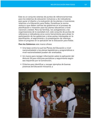 137MEJOR EDUCACIÓN PARATODOS
Este es un conjunto extenso de puntos de referencia/normas
para los sistemas de educación inclusivos y de indicadores
para guiar el diseño y la evaluación de los planes e inversiones
relativos a la Educación paraTodos. Constituye la norma
rectora a que deben ceñirse los gobiernos en el proceso de
planificación e inversión para los planes educativos a nivel
nacional y estatal. Para las familias, los autogestores y las
organizaciones de la sociedad civil, este conjunto de puntos de
referencia e indicadores sirve como herramienta para atraer la
participación de los gobiernos y otras partes interesadas en la
planificación, el seguimiento y la presentación de informes
sobre el progreso en la aplicación de la Educación paraTodos.
Para los Gobiernos este marco ofrece:
•	 Una base contra la cual los Planes de Educación a nivel
nacional/estatal o los planes legislativos y programáticos a
nivel nacional/estatal puedan ser analizados;
•	 Un marco para recoger información sobre la aplicación del
Artículo 24 para informes periódicos y seguimiento según
sea requerido por la Convención;
•	 Criterios para identificar y recoger ejemplos de buenas
prácticas de Educación Inclusiva; y
 